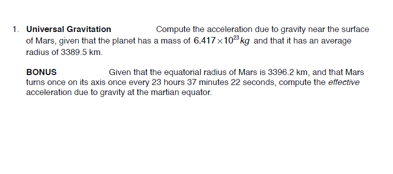 1. Universal Gravitation
Compute the acceleration due to gravity near the surface
of Mars, given that the planet has a mass of 6.417x10 kg and that it has an average
radius of 3389.5 km.
BONUS
Given that the equatorial radius of Mars is 3396.2 km, and that Mars
turns once on its axis once every 23 hours 37 minutes 22 seconds, compute the effective
acceleration due to gravity at the martian equator.
