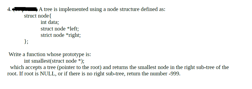 A tree is implemented using a node structure defined as:
struct node{
int data;
struct node *left;
strict node *right;
};
Write a function whose prototype is:
int smallest(struct node *);
which accepts a tree (pointer to the root) and returns the smallest node in the right sub-tree of the
root. If root is NULL, or if there is no right sub-tree, returm the number -999.
