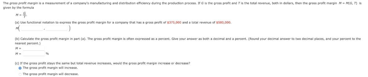 The gross profit margin is a measurement of a company's manufacturing and distribution efficiency during the production process. If G is the gross profit and T is the total revenue, both in dollars, then the gross profit margin M = M(G, T) is
given by the formula
M =
9..
(a) Use functional notation to express the gross profit margin for a company that has a gross profit of $375,000 and a total revenue of $580,000.
M(
(b) Calculate the gross profit margin in part (a). The gross profit margin is often expressed as a percent. Give your answer as both a decimal and a percent. (Round your decimal answer to two decimal places, and your percent to the
nearest percent.)
M =
M =
%
(c) If the gross profit stays the same but total revenue increases, would the gross profit margin increase or decrease?
O The gross profit margin will increase.
The gross profit margin will decrease.