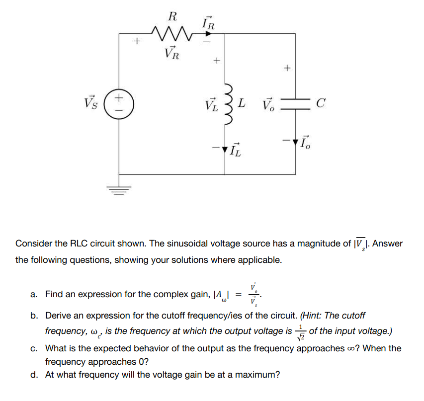 Vs
+1
+
R
www
VR
IR
+
VL
LV.
+
C
I.
IL
Consider the RLC circuit shown. The sinusoidal voltage source has a magnitude of V. Answer
IV
the following questions, showing your solutions where applicable.
a. Find an expression for the complex gain, IA |
b. Derive an expression for the cutoff frequency/ies of the circuit. (Hint: The cutoff
frequency, w, is the frequency at which the output voltage is of the input voltage.)
√2
c. What is the expected behavior of the output as the frequency approaches ∞? When the
frequency approaches 0?
d. At what frequency will the voltage gain be at a maximum?