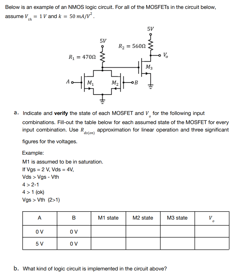 Below is an example of an NMOS logic circuit. For all of the MOSFETs in the circuit below,
assume V = 1 V and k = 50 mA/V².
th
R₂ = 5600
R₁ = 4700
M3
Ao
M₁
M₂
a. Indicate and verify the state of each MOSFET and V for the following input
0
combinations. Fill-out the table below for each assumed state of the MOSFET for every
input combination. Use R approximation for linear operation and three significant
ds(on)
figures for the voltages.
Example:
M1 is assumed to be in saturation.
If Vgs = 2 V, Vds = 4V,
Vds > Vgs - Vth
4>2-1
4> 1 (ok)
Vgs > Vth (2>1)
A
B
M1 state
M2 state
M3 state
V
OV
OV
5 V
OV
b. What kind of logic circuit is implemented in the circuit above?
5V
www.
V₂
0