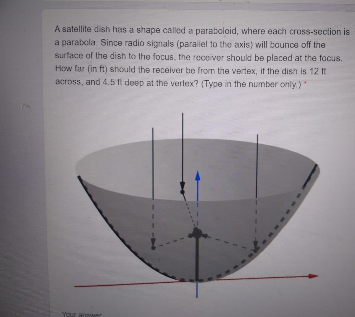 A satellite dish has a shape called a paraboloid, where each cross-section is
a parabola. Since radio signals (parallel to the axis) will bounce off the
surface of the dish to the focus, the receiver should be placed at the focus.
How far (in ft) should the receiver be from the vertex, if the dish is 12 ft
and 4.5 ft deep at the vertex? (Type in the number only.) *
across,
Your answer
