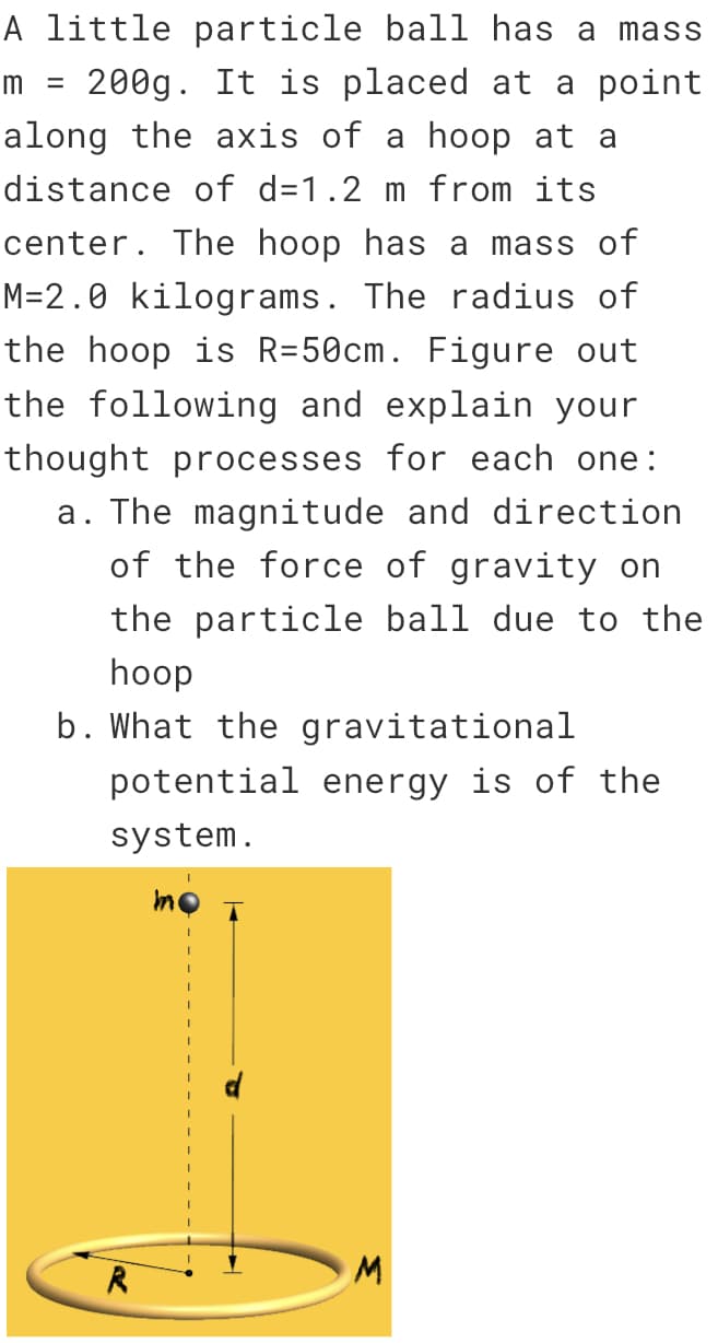 m =
A little particle ball has a mass
200g. It is placed at a point
along the axis of a hoop at a
distance of d=1.2 m from its
center. The hoop has a mass of
M=2.0 kilograms. The radius of
the hoop is R=50cm. Figure out
the following and explain your
thought processes for each one:
a. The magnitude and direction
of the force of gravity on
the particle ball due to the
hoop
b. What the gravitational
potential energy is of the
system.
R
mo
I
I
M