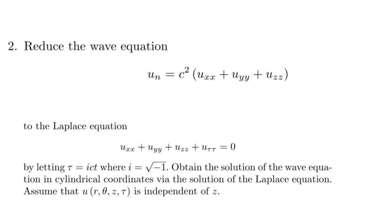 2. Reduce the wave equation
Un
c“ (uxx + Uyy + Uzz)
to the Laplace equation
Ugx + Uyy + Uzz + U7T = 0
by letting T = ict where i = V–1. Obtain the solution of the wave equa-
tion in cylindrical coordinates via the solution of the Laplace equation.
Assume that u (r, 0, z, 7) is independent of z.

