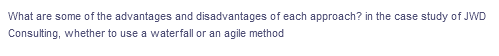 What are some of the advantages and disadvantages of each approach? in the case study of JWD
Consulting, whether to use a waterfall or an agile method
