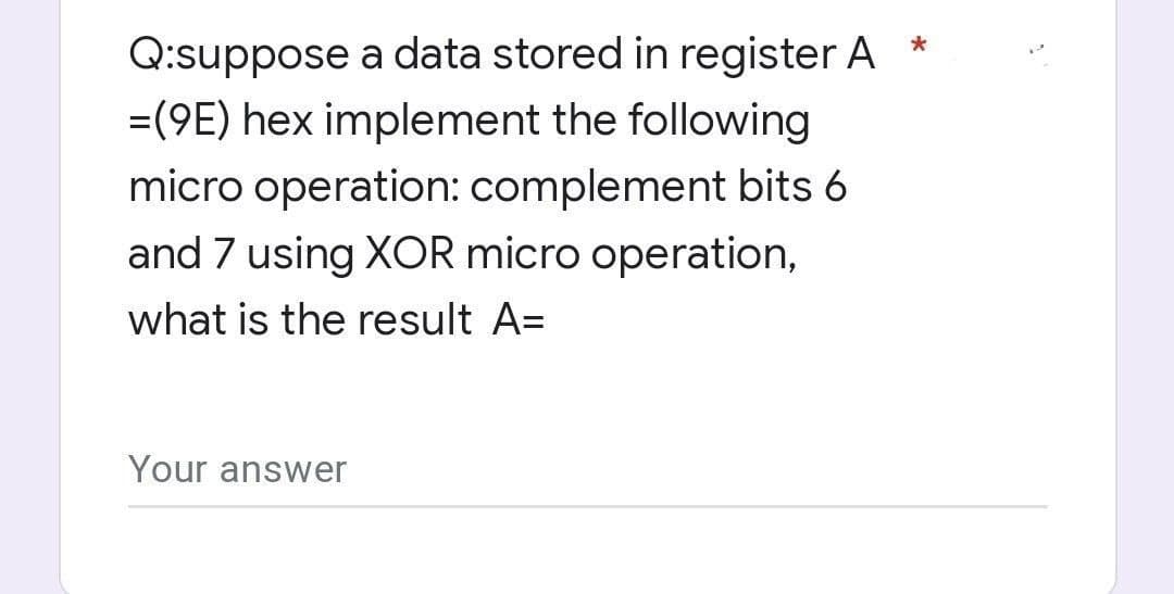 Q:suppose a data stored in register A
=(9E) hex implement the following
micro operation: complement bits 6
and 7 using XOR micro operation,
what is the result A=
Your answer
