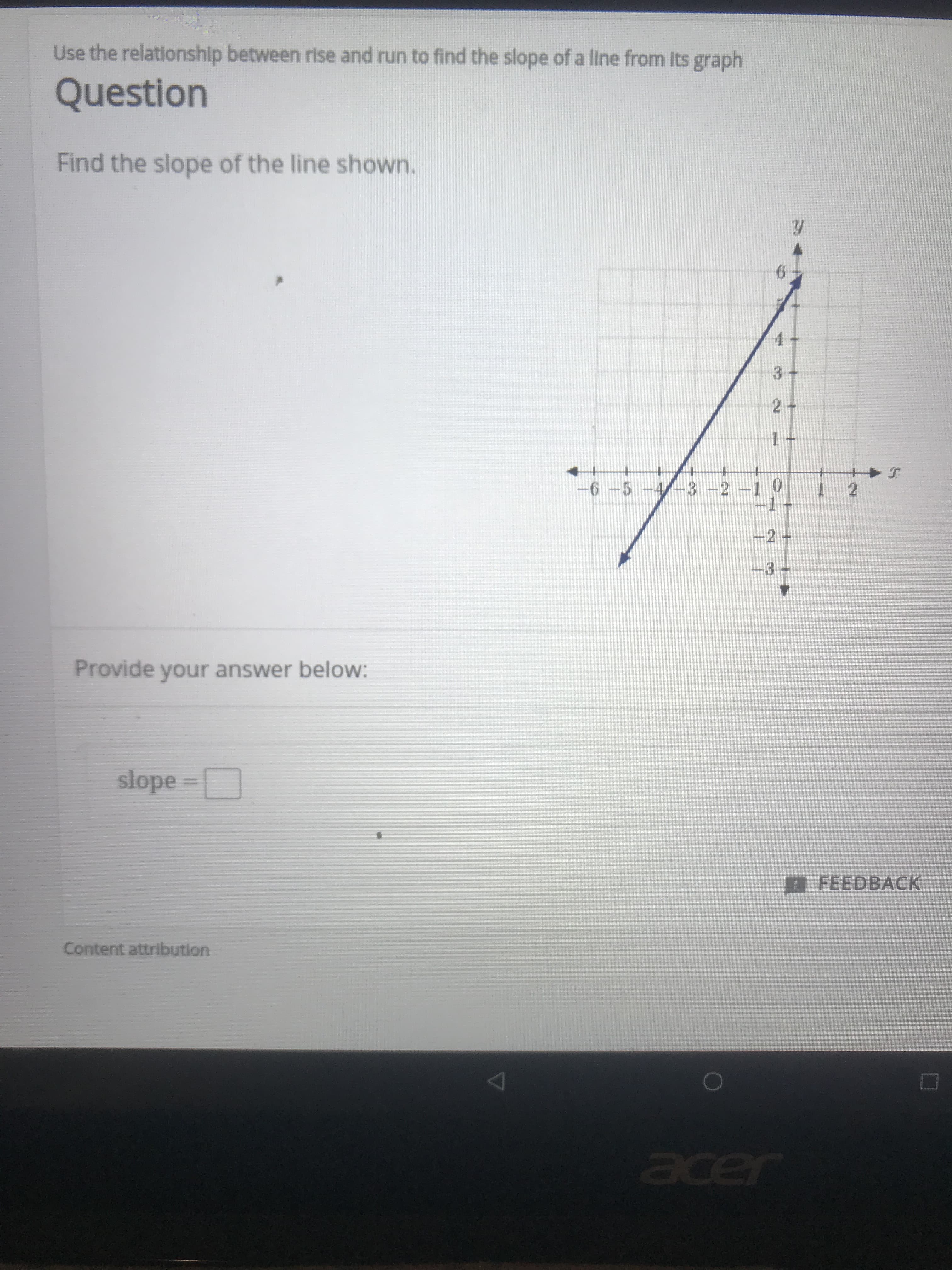 Use the relationship between rise and run to find the slope of a line from its graph
Question
Find the slope of the line shown.
6
3 +
2 +
6 -5 -4/-3 -2-1 0
-1
1 2
-2 +
3 +
Provide your answer below:
slope
BFEEDBACK
Content attribution
acer
