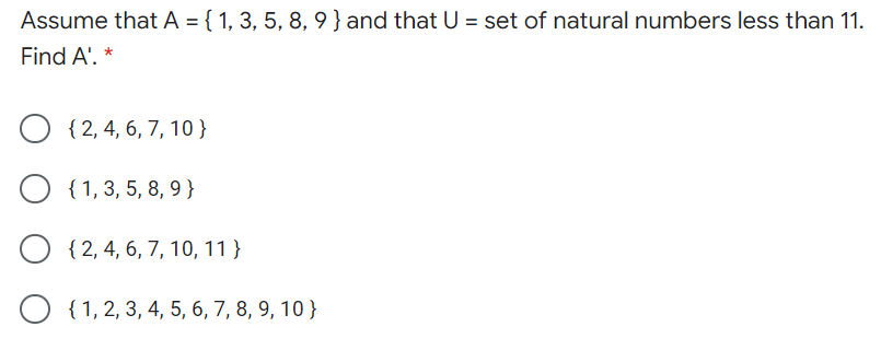Assume that A = { 1, 3, 5, 8, 9}and that U = set of natural numbers less than 11.
Find A'.
O {2, 4, 6, 7, 10}
{ 1,3, 5, 8, 9 }
O { 2, 4, 6, 7, 10, 11 }
O {1,2, 3, 4, 5, 6, 7, 8, 9, 10 }
