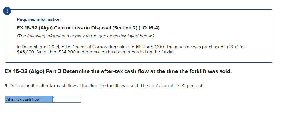 !
Required information
EX 16-32 (Algo) Gain or Loss on Disposal (Section 2) (LO 16-4)
[The following information applies to the questions displayed below.]
In December of 20x4, Atlas Chemical Corporation sold a forklift for $9,100. The machine was purchased in 20x1 for
$45,000. Since then $34,200 in depreciation has been recorded on the forklift.
EX 16-32 (Algo) Part 3 Determine the after-tax cash flow at the time the forklift was sold.
3. Determine the after-tax cash flow at the time the forklift was sold. The firm's tax rate is 31 percent.
After-tax cash flow