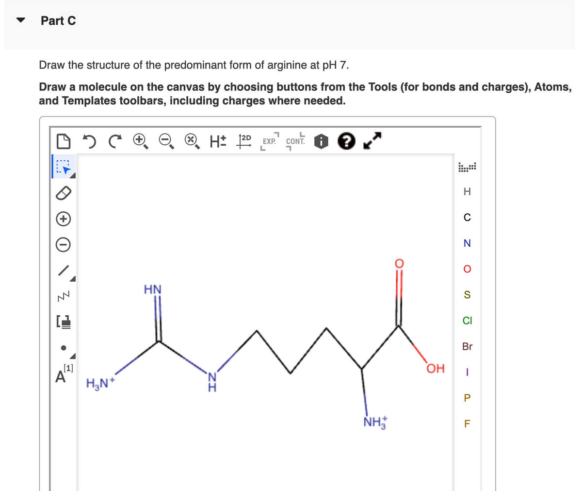 Part C
Draw the structure of the predominant form of arginine at pH 7.
Draw a molecule on the canvas by choosing buttons from the Tools (for bonds and charges), Atoms,
and Templates toolbars, including charges where needed.
N
HN
Α
[1]
H3N+
H±
2D EXP.
L
י
CONT.
H
0
N
о
S
0
Br
OH
|
P
NH
F