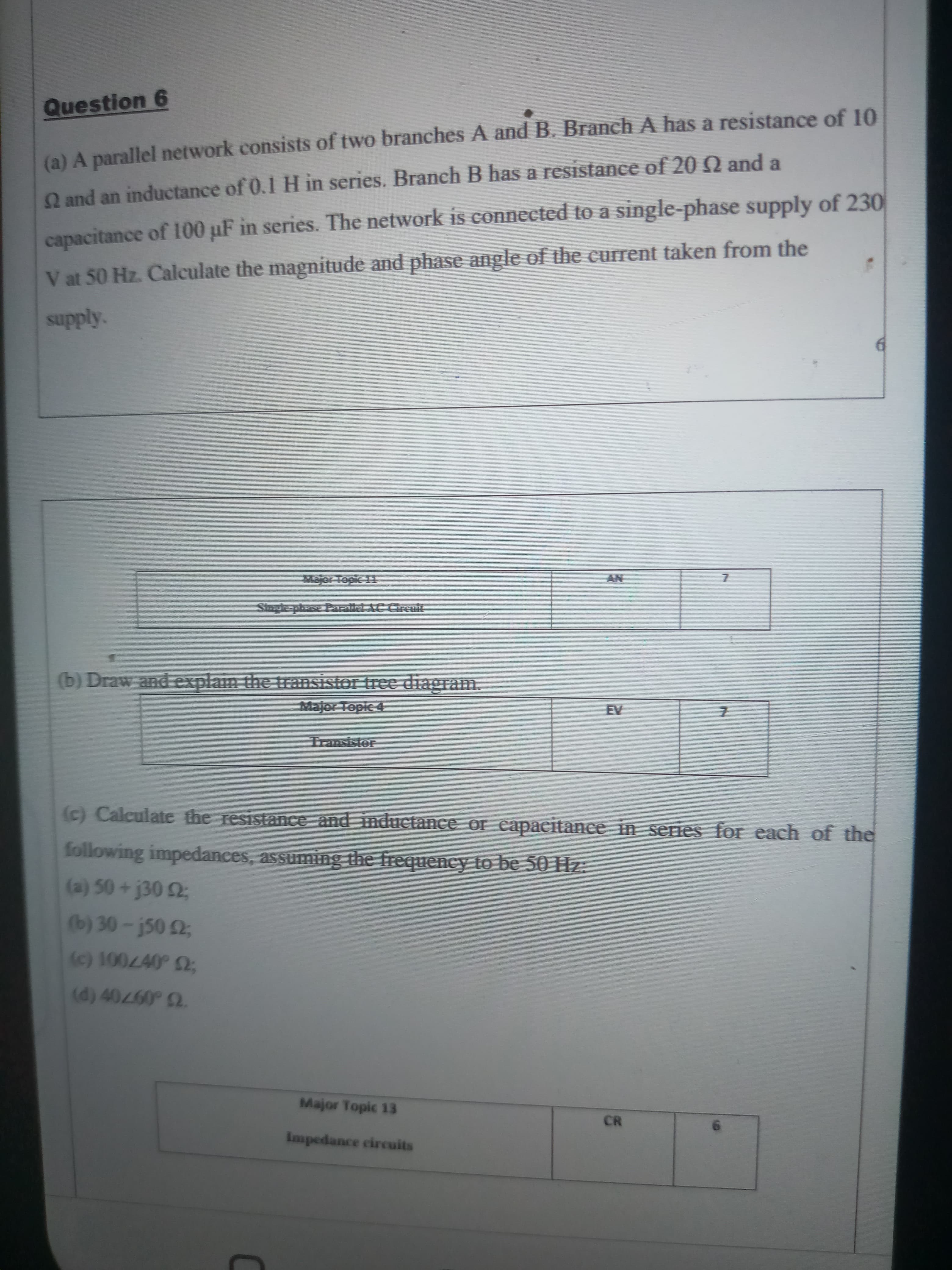 Question 6
(a) A parallel network consists of two branches A and B. Branch A has a resistance of 10
Q and an inductance of 0.1 H in series. Branch B has a resistance of 20 Q and a
capacitance of 100 µF in series. The network is connected to a single-phase supply of 230
V at 50 Hz. Calculate the magnitude and phase angle of the current taken from the
Kyddns
Major Topic 1
Single-phase 1
(b) Draw and explain the transistor tree diagram.
Major Topic 4
Transistor
(c) Calculate the resistance and inductance or capacitance in series for each of the
following impedances, assuming the frequency to be 50 Hz:
(a) 50+j30 2;
(b) 30-j50 2;
U.0970
Major Topic 13
CR
Impedance circuits
