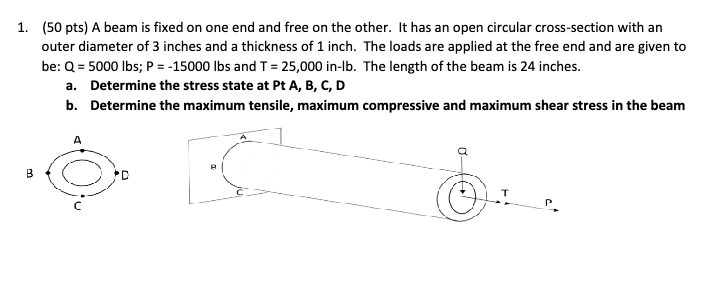 1. (50 pts) A beam is fixed on one end and free on the other. It has an open circular cross-section with an
outer diameter of 3 inches and a thickness of 1 inch. The loads are applied at the free end and are given to
be: Q = 5000 lbs; P = -15000 lbs and T = 25,000 in-lb. The length of the beam is 24 inches.
a.
Determine the stress state at Pt A, B, C, D
b. Determine the maximum tensile, maximum compressive and maximum shear stress in the beam
B
A
α-