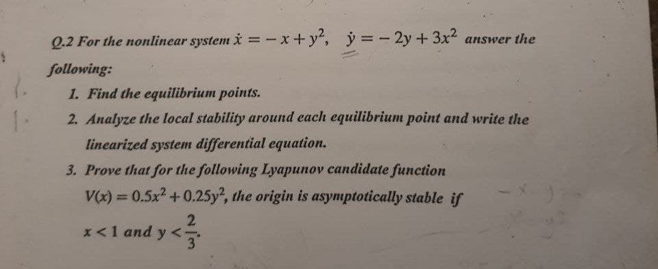 Q.2 For the nonlinear system i= - x+ y",
ý = - 2y+ 3x answer the
following:
1. Find the equilibrium points.
2. Analyze the local stability around each equilibrium point and write the
linearized system differential equation.
3. Prove that for the following Lyapunov candidate function
V(x) = 0.5x + 0.25y, the origin is asymptotically stable if
%3D
x<1 and y
