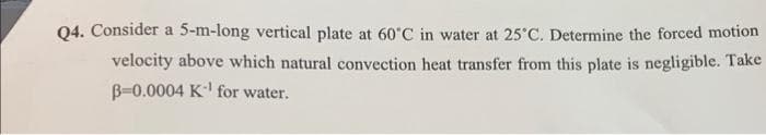 Q4. Consider a 5-m-long vertical plate at 60°C in water at 25°C. Determine the forced motion
velocity above which natural convection heat transfer from this plate is negligible. Take
B-0.0004 K¹ for water.