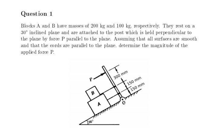 Question 1
Blocks A and B have masses of 200 kg and 100 kg, respectively. They rest on a
30° inclined plane and are attached to the post which is held perpendicular to
the plane by force P parallel to the plane. Assuming that all surfaces are smooth
and that the cords are parallel to the plane, determine the magnitude of the
applied force P.
B
30
A
300 mm
150 mm
150 mm