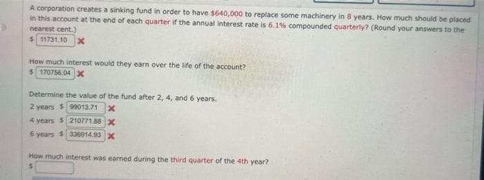 A corporation creates a sinking fund in order to have $640,000 to replace some machinery in 8 years. How much should be placed
in this account at the end of each quarter if the annual interest rate is 6.1% compounded quarterly? (Round your answers to the
nearest cent.)
$11731.10 x
How much interest would they earn over the life of the account?
$ 170756.04 X
Determine the value of the fund after 2, 4, and 6 years.
2 years $99013.71 X
4 years $210771.88 X
6 years $336914.93 X
How much interest was earned during third quarter of the 4th year?