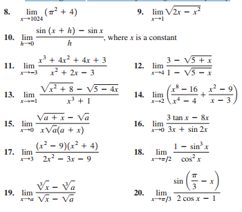 8.
lim (7? + 4)
9. lim V2x - x
1024
sin (x + h) - sin x
10. lim
where x is a constant
h
x³ + 4x? + 4x + 3
3 - V5 + x
11. lim
12. lim
x + 2x - 3
x41 - V5 -:
Vx² + 8 – V5 - 4x
* - 9)
16
13. lim
14. lim
x + 1
- 4 x- 3
x-2
Va + x - Va
0 xVala + x)
3 tan x - &r
15. lim
16. lim
0 3x + sin 2x
(x² – 9)(x² + 4)
3 21? - 3x - 9
sin x
17. lim
18.
lim
/2 cos x
Vi - Va
-(;-)
sin
19. lim
20.
lim
a Vr - Va
=/3 2 cos x - 1
