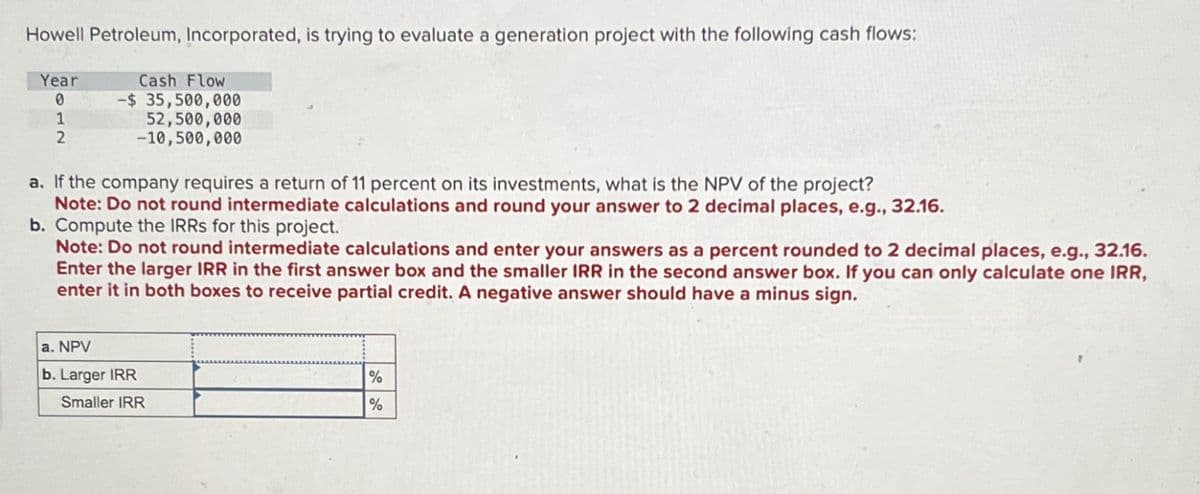 Howell Petroleum, Incorporated, is trying to evaluate a generation project with the following cash flows:
Year
0
1
2
Cash Flow
-$ 35,500,000
52,500,000
-10,500,000
a. If the company requires a return of 11 percent on its investments, what is the NPV of the project?
Note: Do not round intermediate calculations and round your answer to 2 decimal places, e.g., 32.16.
b. Compute the IRRS for this project.
Note: Do not round intermediate calculations and enter your answers as a percent rounded to 2 decimal places, e.g., 32.16.
Enter the larger IRR in the first answer box and the smaller IRR in the second answer box. If you can only calculate one IRR,
enter it in both boxes to receive partial credit. A negative answer should have a minus sign.
a. NPV
b. Larger IRR
Smaller IRR
%
%