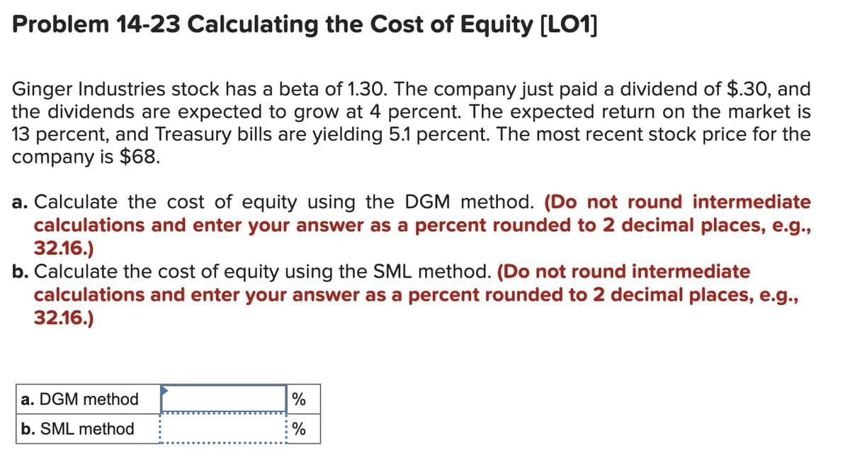 Problem 14-23 Calculating the Cost of Equity [LO1]
Ginger Industries stock has a beta of 1.30. The company just paid a dividend of $.30, and
the dividends are expected to grow at 4 percent. The expected return on the market is
13 percent, and Treasury bills are yielding 5.1 percent. The most recent stock price for the
company is $68.
a. Calculate the cost of equity using the DGM method. (Do not round intermediate
calculations and enter your answer as a percent rounded to 2 decimal places, e.g.,
32.16.)
b. Calculate the cost of equity using the SML method. (Do not round intermediate
calculations and enter your answer as a percent rounded to 2 decimal places, e.g.,
32.16.)
a. DGM method
b. SML method
%
%