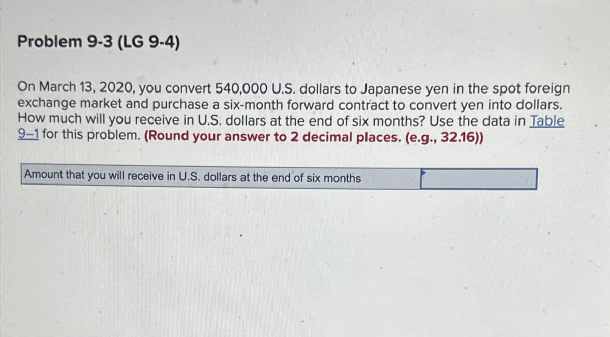 Problem 9-3 (LG 9-4)
On March 13, 2020, you convert 540,000 U.S. dollars to Japanese yen in the spot foreign
exchange market and purchase a six-month forward contract to convert yen into dollars.
How much will you receive in U.S. dollars at the end of six months? Use the data in Table
9-1 for this problem. (Round your answer to 2 decimal places. (e.g., 32.16))
Amount that you will receive in U.S. dollars at the end of six months