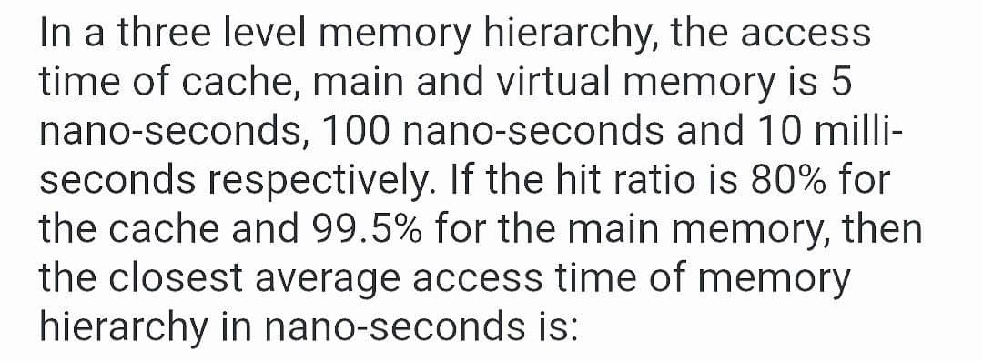 In a three level memory hierarchy, the access
time of cache, main and virtual memory is 5
nano-seconds, 100 nano-seconds and 10 milli-
seconds respectively. If the hit ratio is 80% for
the cache and 99.5% for the main memory, then
the closest average access time of memory
hierarchy in nano-seconds is:
