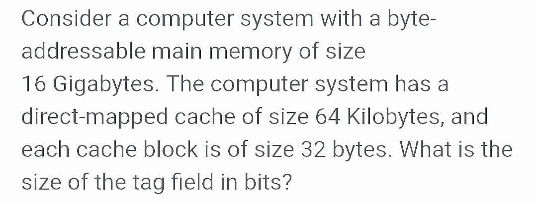 Consider a computer system with a byte-
addressable main memory of size
16 Gigabytes. The computer system has a
direct-mapped cache of size 64 Kilobytes, and
each cache block is of size 32 bytes. What is the
size of the tag field in bits?
