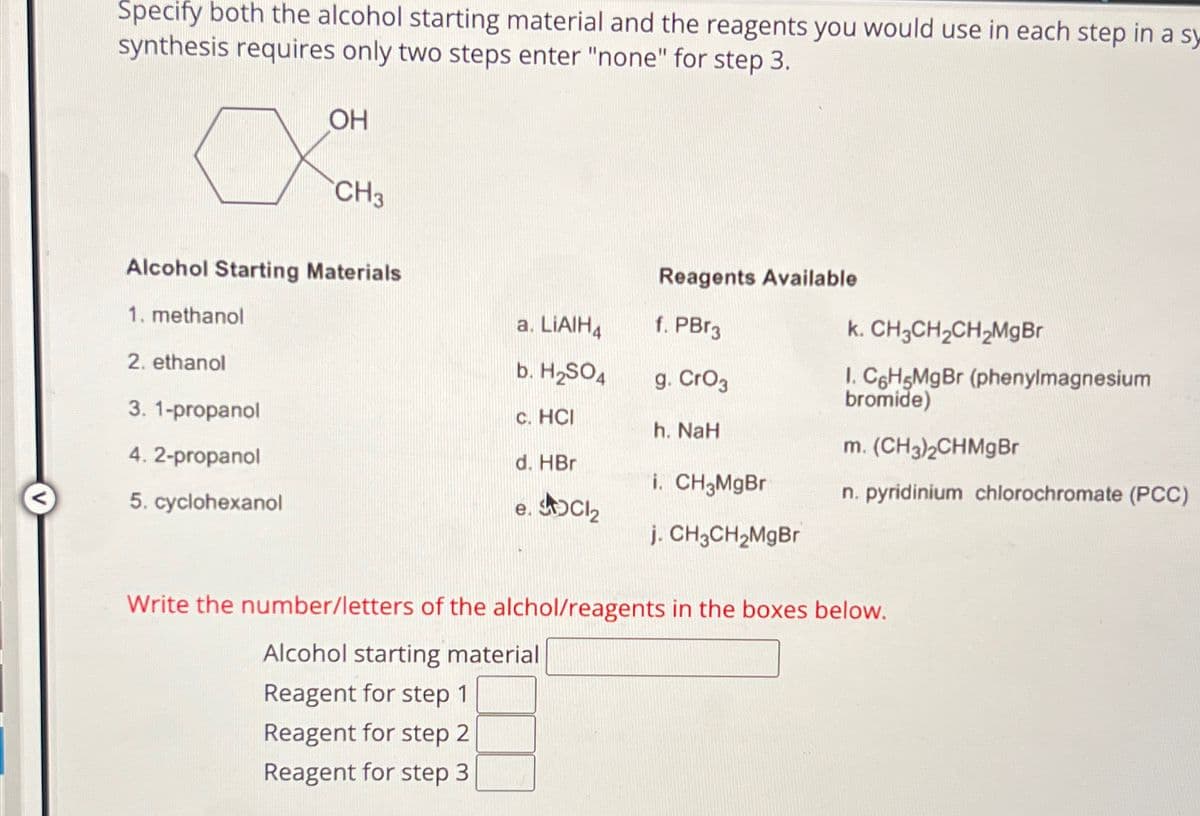 Specify both the alcohol starting material and the reagents you would use in each step in a sy
synthesis requires only two steps enter "none" for step 3.
х
OH
CH3
Alcohol Starting Materials
1. methanol
2. ethanol
3. 1-propanol
4.2-propanol
5. cyclohexanol
Reagents Available
a. LiAlH4
f. PBг3
b. H2SO4
C. HCI
d. HBr
g. CrO3
h. NaH
k. CH3CH2CH2MgBr
1. C6H5MgBr (phenylmagnesium
bromide)
m. (CH3)2CHMgBr
i. CH3MgBr
n. pyridinium chlorochromate (PCC)
e. SOCI₂
j. CH3CH2MgBr
Write the number/letters of the alchol/reagents in the boxes below.
Alcohol starting material
Reagent for step 1
Reagent for step 2
Reagent for step 3