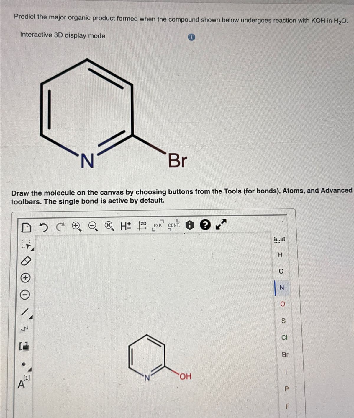 Predict the major organic product formed when the compound shown below undergoes reaction with KOH in H2O.
Interactive 3D display mode
N
Br
Draw the molecule on the canvas by choosing buttons from the Tools (for bonds), Atoms, and Advanced
toolbars. The single bond is active by default.
+
Z
A
[1]
Ⓡ H± 12D
EXP. C
CONT
H
C
N
S
CI
Br
N'
OH
P
பட
F