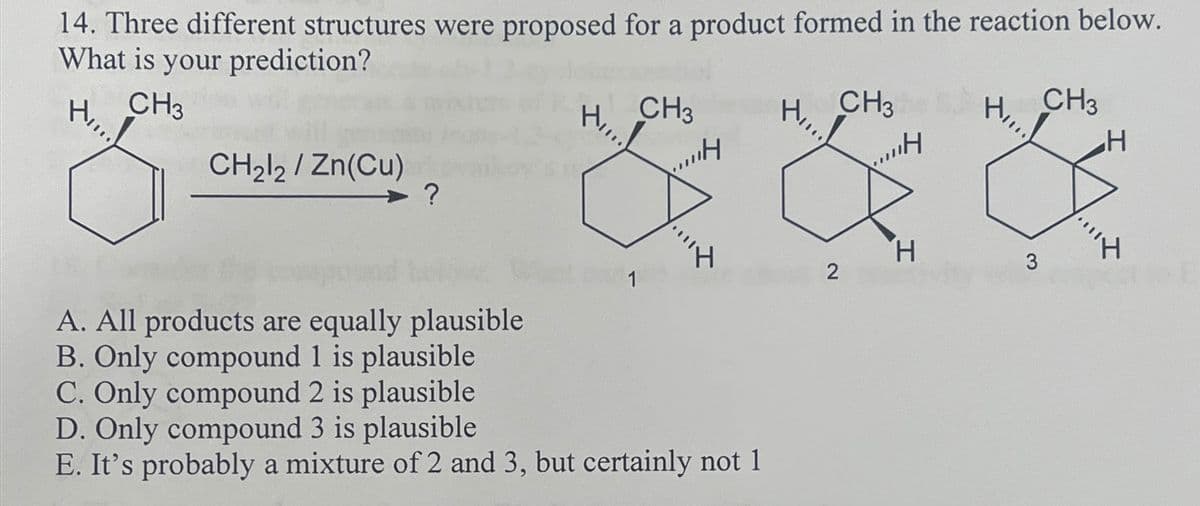 14. Three different structures were proposed for a product formed in the reaction below.
What is your prediction?
H₂
CH3
CH2l2/Zn(Cu)
?
CH3
H
CH3
H₂
,,H
HI...!
CH3
H
A. All products are equally plausible
B. Only compound 1 is plausible
C. Only compound 2 is plausible
D. Only compound 3 is plausible
H
3
1
2
E. It's probably a mixture of 2 and 3, but certainly not 1