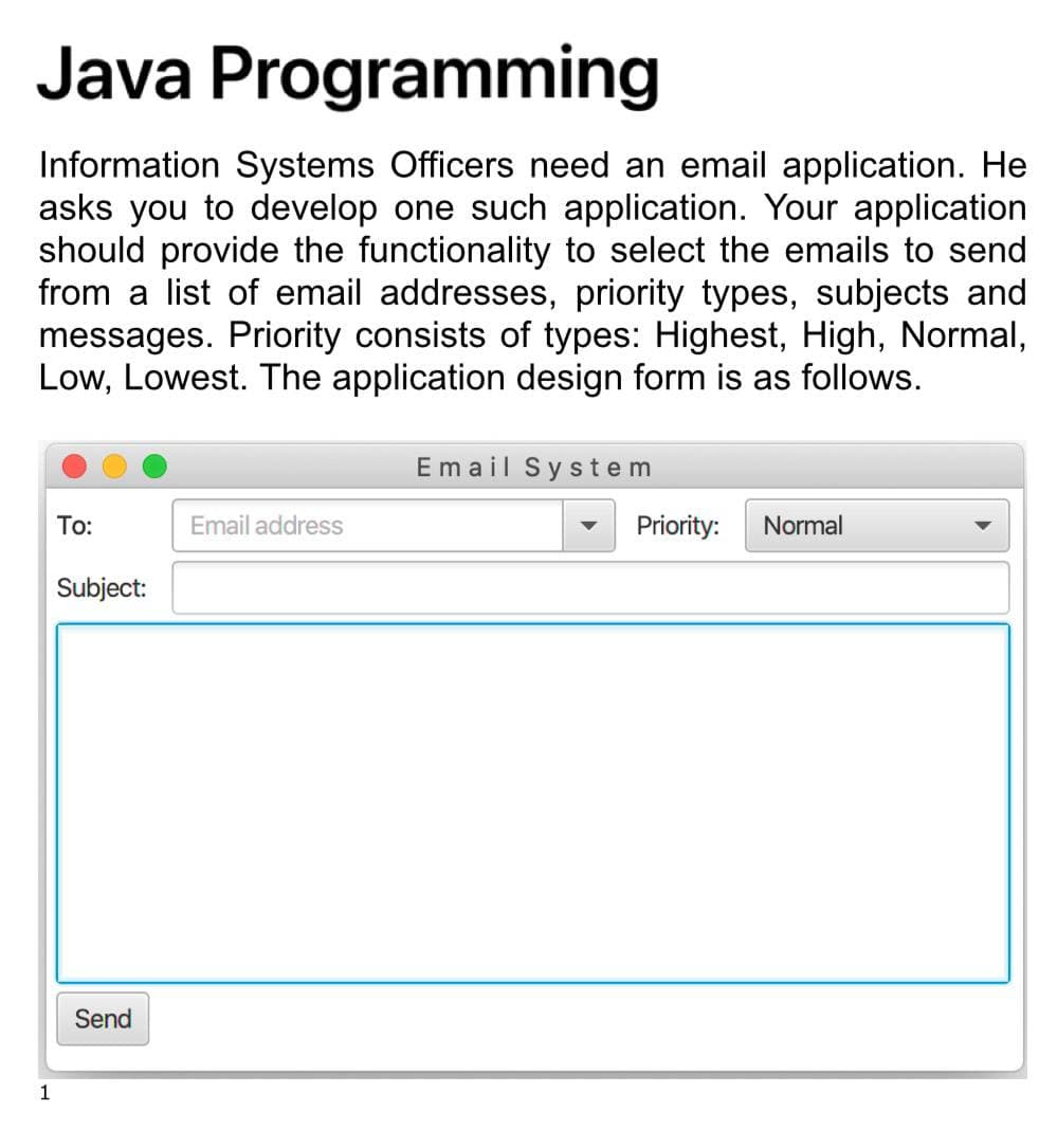 Java Programming
Information Systems Officers need an email application. He
asks you to develop one such application. Your application
should provide the functionality to select the emails to send
from a list of email addresses, priority types, subjects and
messages. Priority consists of types: Highest, High, Normal,
Low, Lowest. The application design form is as follows.
Email System
To:
Email address
Priority:
Normal
Subject:
Send
1
