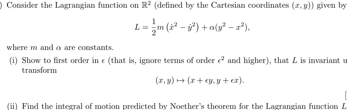 O Consider the Lagrangian function on R2 (defined by the Cartesian coordinates (x, y)) given by
L =
-
₁m (x² — y²) + a(y² − x²),
-
where m and a are constants.
(i) Show to first order in € (that is, ignore terms of order €² and higher), that L is invariant u
transform
(x, y) + (x + ey, y + ex).
Find the integral of motion predicted by Noether's theorem for the Lagrangian function