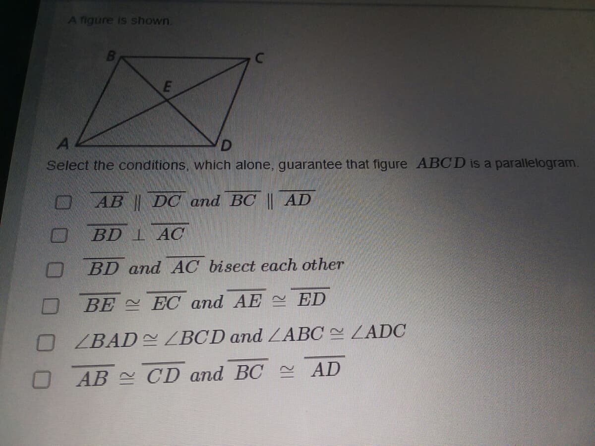 A figure is shown.
Select the conditions, which alone, guarantee that figure ABCD is a parallelogram.
AB DC and BC || AD
BD 1 AC
BD and AC bisect each other
BE EC and AE ED
O ZBAD ZBCD and ZABC LADC
O AB CD and BC AD
LLI
