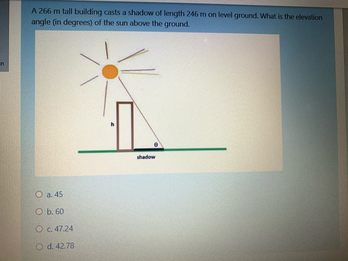 A 266 m tall building casts a shadow of length 246 m on level ground. What is the elevation
angle (in degrees) of the sun above the ground.
shadow
O a. 45
O b. 60
O c. 47.24
O d. 42.78
