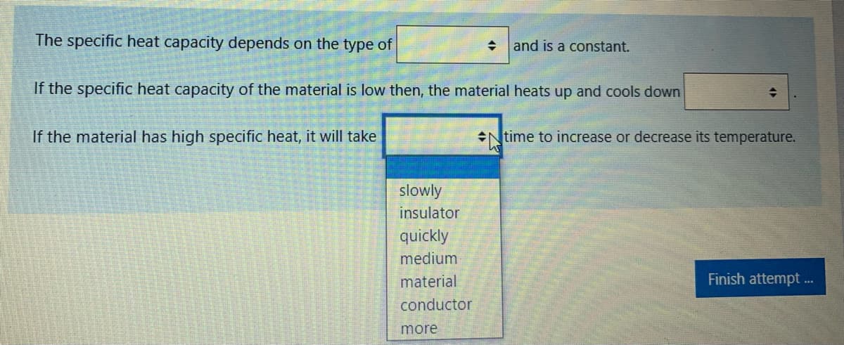 The specific heat capacity depends on the type of
and is a constant.
If the specific heat capacity of the material is low then, the material heats up and cools down
If the material has high specific heat, it will take
Ntime to increase or decrease its temperature.
slowly
insulator
quickly
medium
material
Finish attempt ..
conductor
more
