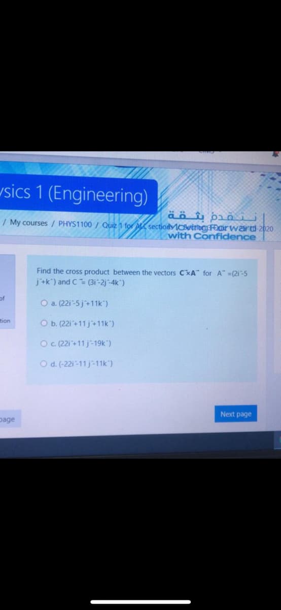 usics 1 (Engineering)
/ My courses / PHYS1100 / Quiz 1 for ALL sectiolMOBetma Fomrward 2020
with Confidence
Find the cross product between the vectors C%A" for A" =(2i ~-5
j'+k") and C= (3i-2j-4k)
of
O a. (22i-5j+11k")
tion
O b. (22i+11 j+11k")
O . (221+11 j-19k")
O d. (-22i-11 j-11k)
Next page
page
