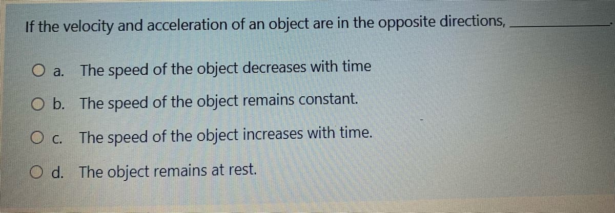 If the velocity and acceleration of an object are in the opposite directions,
O a.
The speed of the object decreases with time
O b. The speed of the object remains constant.
The speed of the object increases with time.
O C.
O d. The object remains at rest.
