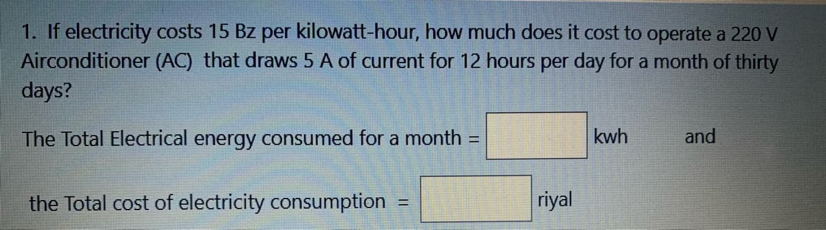 1. If electricity costs 15 Bz per kilowatt-hour, how much does it cost to operate a 220 V
Airconditioner (AC) that draws 5 A of current for 12 hours per day for a month of thirty
days?
The Total Electrical energy consumed for a month:
kwh
and
%3D
the Total cost of electricity consumption
riyal
