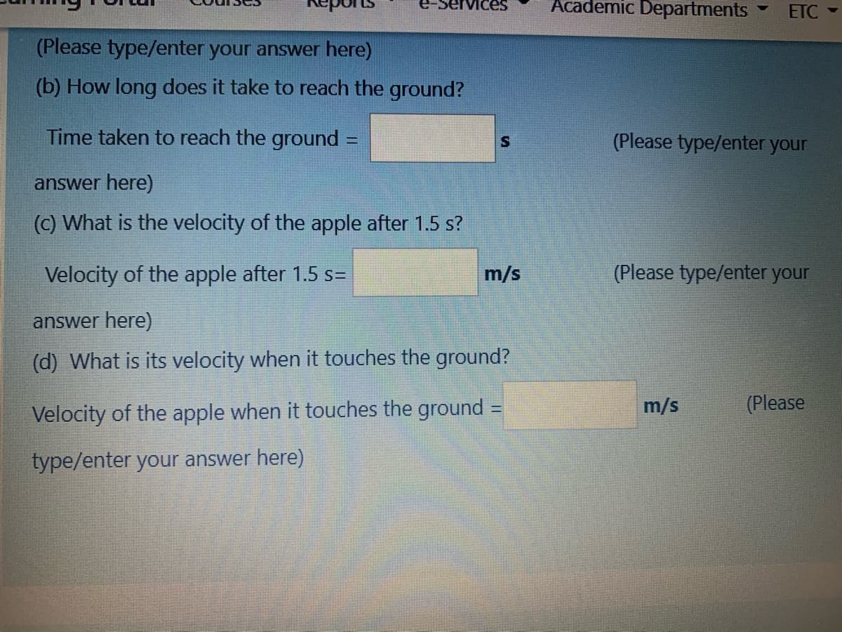 Мices
Academic Departments
ETC
(Please type/enter your answer here)
(b) How long does it take to reach the ground?
Time taken to reach the ground
(Please type/enter your
answer here)
(C) What is the velocity of the apple after 1.5 s?
Velocity of the apple after 1.5 s=
m/s
(Please type/enter your
answer here)
(d) What is its velocity when it touches the ground?
m/s
(Please
Velocity of the apple when it touches the ground =
type/enter your answer here)
