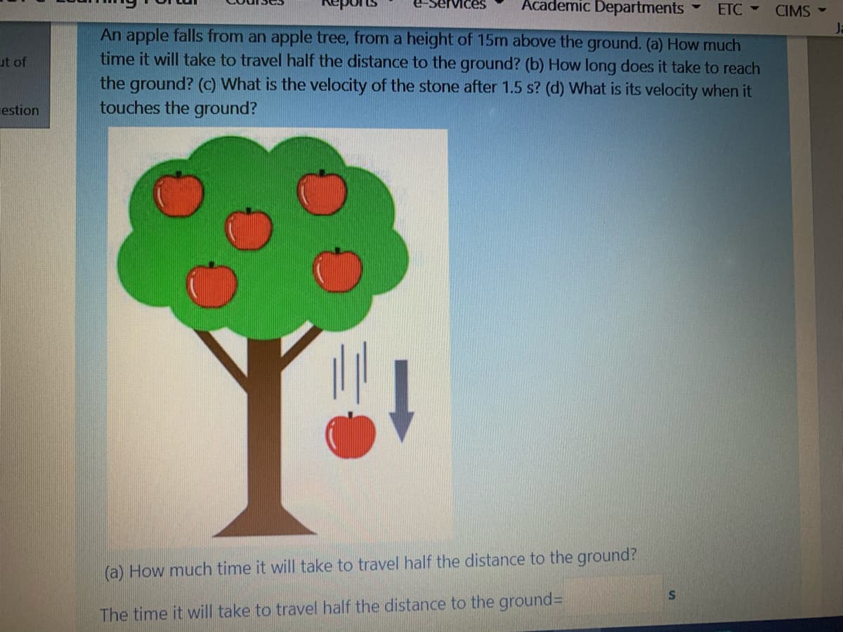 VIces
Academic Departments
ETC -
CIMS
Ja
An apple falls from an apple tree, from a height of 15m above the ground. (a) How much
time it will take to travel half the distance to the ground? (b) How long does it take to reach
the ground? (c) What is the velocity of the stone after 1.5 s? (d) What is its velocity when it
touches the ground?
ut of
estion
(a) How much time it will take to travel half the distance to the ground?
The time it will take to travel half the distance to the ground%3
