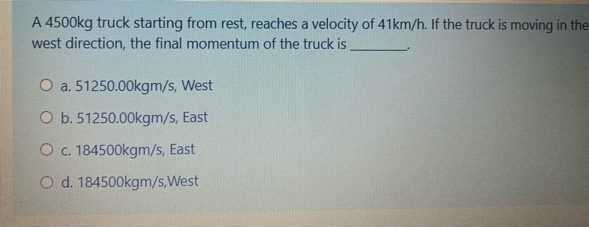 A 4500kg truck starting from rest, reaches a velocity of 41km/h. If the truck is moving in the
west direction, the final momentum of the truck is
O a. 51250.00kgm/s, West
O b. 51250.00kgm/s, East
O c. 184500kgm/s, East
O d. 184500kgm/s,West
