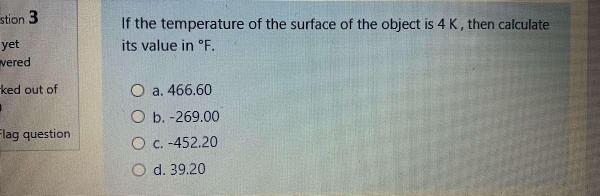 stion 3
If the temperature of the surface of the object is 4 K, then calculate
yet
vered
its value in "F.
ked out of
O a. 466.60
ОБ. -269.00
lag question
O c. -452.20
O d. 39.20
