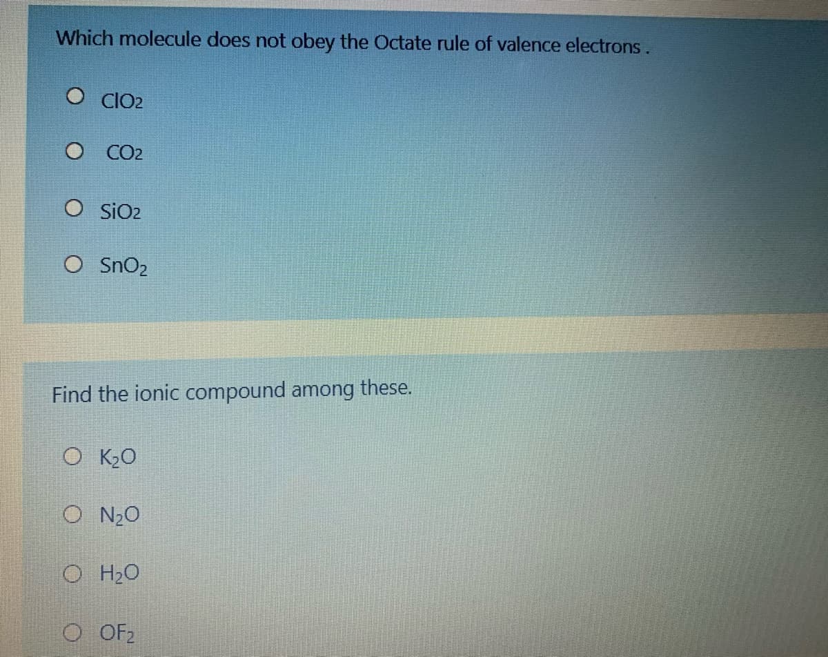 Which molecule does not obey the Octate rule of valence electrons.
O CIO2
O CO2
SIO2
O SnO2
Find the ionic compound among these.
O K2O
O N20
O H2O
O OF2
