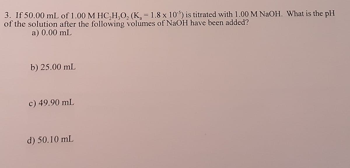 3. If 50.00 mL of 1.00 M HC,H,O, (K, = 1.8 x 10) is titrated with 1.00M NAOH. What is the pH
of the solution after the following volumes of NaOH have been added?
a) 0.00 mL
b) 25.00 mL
c) 49.90 mL
d) 50.10 mL
