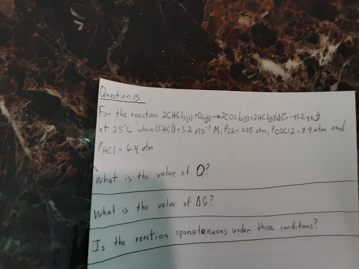 Question 15
For the reaction 2CHC13 t a 9) →2c0eG6)72HClgNAG= -452.4K)
at 25°C when (CHCI) =3.2 x103 M, Poz= 6.05 atm, PcocI2 = 3.9 atm and
%3D
PHCI= 64 atm
what is the value of O?
what is the valye of AG?
reaction sponataneous under these (onditions?
Is the
