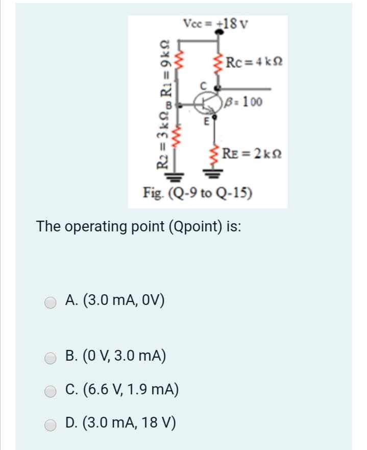 Vec = +18 v
Rc=4 kN
B= 100
E
RE = 2 kN
Fig. (Q-9 to Q-15)
The operating point (Qpoint) is:
A. (3.0 mA, OV)
B. (0 V, 3.0 mA)
C. (6.6 V, 1.9 mA)
D. (3.0 mA, 18 V)
R2 = 3 k, R1 =9k2
