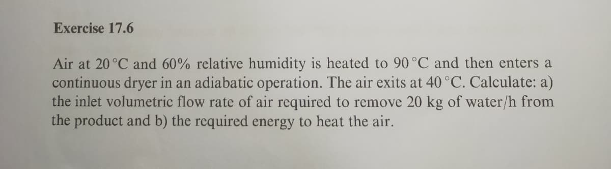 Exercise 17.6
Air at 20°C and 60% relative humidity is heated to 90°C and then enters a
continuous dryer in an adiabatic operation. The air exits at 40 °C. Calculate: a)
the inlet volumetric flow rate of air required to remove 20 kg of water/h from
the product and b) the required energy to heat the air.
