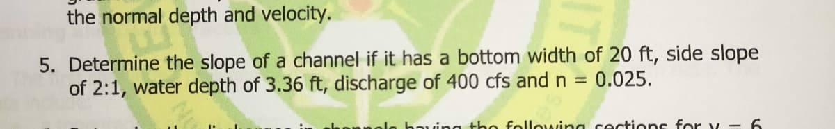 the normal depth and velocity.
5. Determine the slope of a channel if it has a bottom width of 20 ft, side slope
of 2:1, water depth of 3.36 ft, discharge of 400 cfs and n
0.025.
le having the following cections for v - 6
