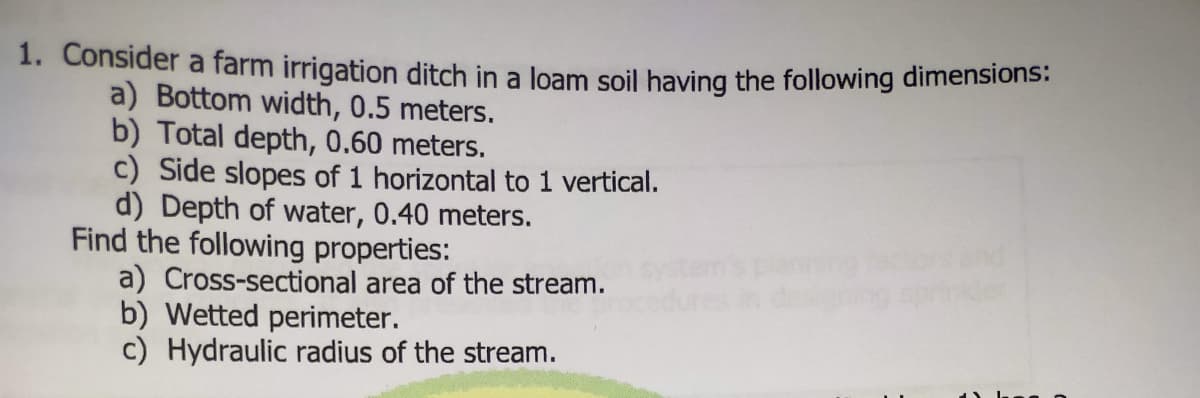 1. Consider a farm irrigation ditch in a loam soil having the following dimensiions:
a) Bottom width, 0.5 meters.
b) Total depth, 0.60 meters.
c) Side slopes of 1 horizontal to 1 vertical.
d) Depth of water, 0.40 meters.
Find the following properties:
a) Cross-sectional area of the stream.
b) Wetted perimeter.
c) Hydraulic radius of the stream.
