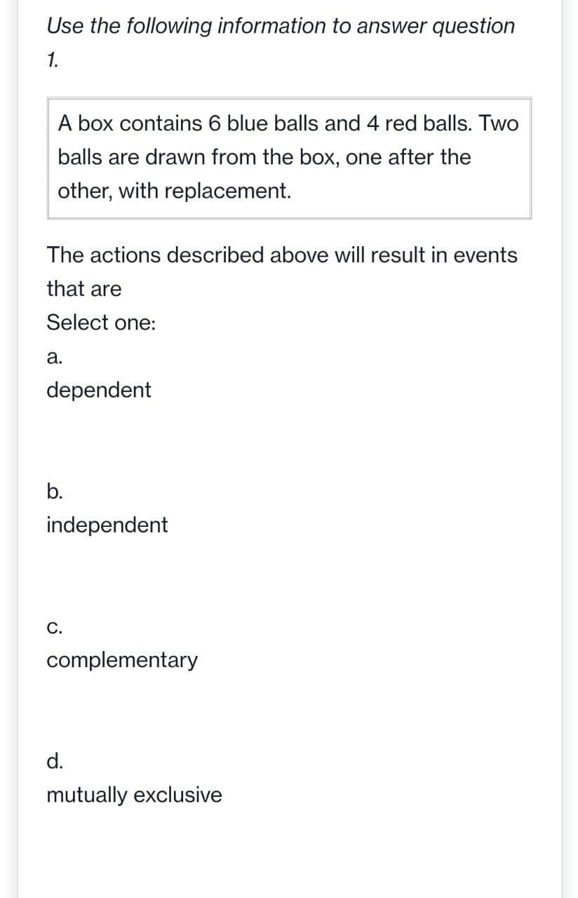 Use the following information to answer question
1.
A box contains 6 blue balls and 4 red balls. Two
balls are drawn from the box, one after the
other, with replacement.
The actions described above will result in events
that are
Select one:
a.
dependent
b.
independent
C.
complementary
d.
mutually exclusive