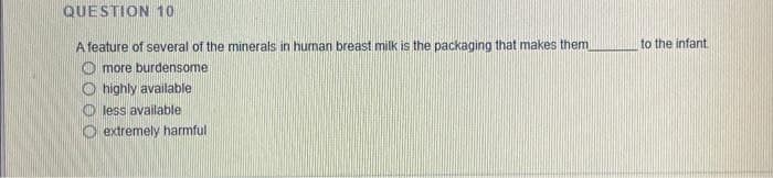 QUESTION 10
A feature of several of the minerals in human breast milk is the packaging that makes them)
more burdensome
Ohighly available
less available
Oextremely harmful i
to the infant